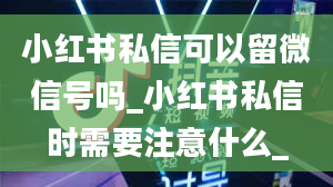 小红书私信可以留微信号吗_小红书私信时需要注意什么_