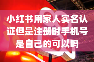 小红书用家人实名认证但是注册时手机号是自己的可以吗