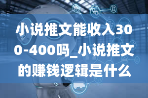 小说推文能收入300-400吗_小说推文的赚钱逻辑是什么