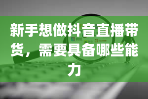 新手想做抖音直播带货，需要具备哪些能力