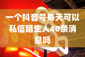 一个抖音号每天可以私信陌生人40条消息吗