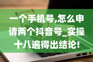 一个手机号,怎么申请两个抖音号_实操十八遍得出结论!