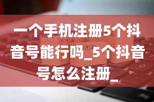 一个手机注册5个抖音号能行吗_5个抖音号怎么注册_