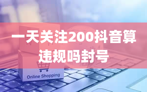 一天关注200抖音算违规吗封号