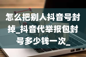 怎么把别人抖音号封掉_抖音代举报包封号多少钱一次_