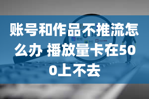 账号和作品不推流怎么办 播放量卡在500上不去