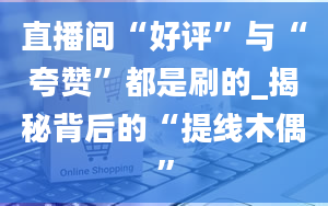 直播间“好评”与“夸赞”都是刷的_揭秘背后的“提线木偶”