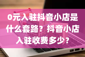 0元入驻抖音小店是什么套路？抖音小店入驻收费多少？