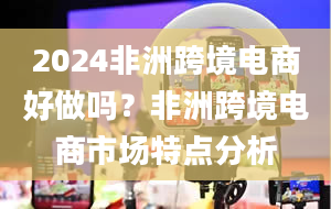 2024非洲跨境电商好做吗？非洲跨境电商市场特点分析