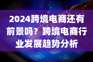 2024跨境电商还有前景吗？跨境电商行业发展趋势分析