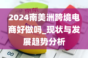 2024南美洲跨境电商好做吗_现状与发展趋势分析