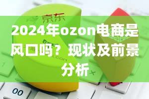 2024年ozon电商是风口吗？现状及前景分析