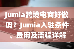 Jumia跨境电商好做吗？Jumia入驻条件、费用及流程详解