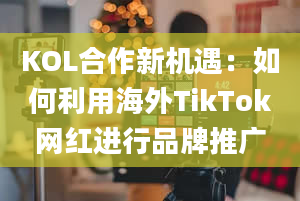 KOL合作新机遇：如何利用海外TikTok网红进行品牌推广