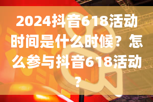 2024抖音618活动时间是什么时候？怎么参与抖音618活动？