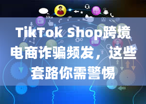 TikTok Shop跨境电商诈骗频发，这些套路你需警惕