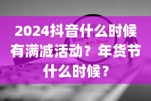 2024抖音什么时候有满减活动？年货节什么时候？