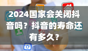 2024国家会关闭抖音吗？抖音的寿命还有多久？