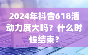 2024年抖音618活动力度大吗？什么时候结束？