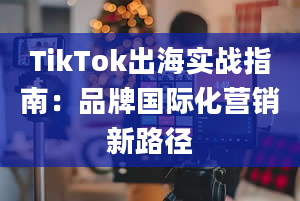 TikTok出海实战指南：品牌国际化营销新路径