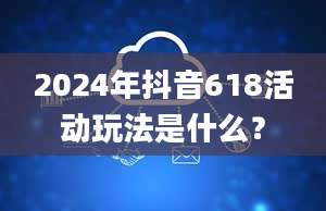 2024年抖音618活动玩法是什么？