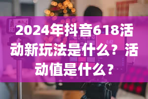 2024年抖音618活动新玩法是什么？活动值是什么？