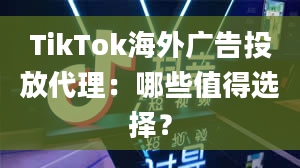 TikTok海外广告投放代理：哪些值得选择？