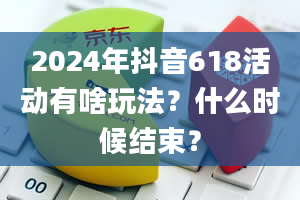 2024年抖音618活动有啥玩法？什么时候结束？