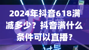 2024年抖音618满减多少？抖音满什么条件可以直播？