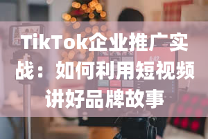 TikTok企业推广实战：如何利用短视频讲好品牌故事