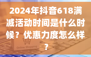 2024年抖音618满减活动时间是什么时候？优惠力度怎么样？