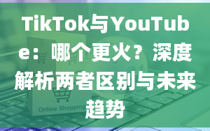 TikTok与YouTube：哪个更火？深度解析两者区别与未来趋势