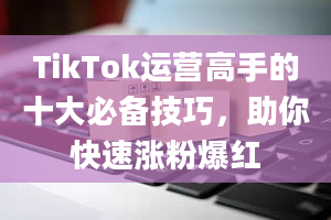 TikTok运营高手的十大必备技巧，助你快速涨粉爆红