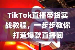 TikTok直播带货实战教程，一步步教你打造爆款直播间