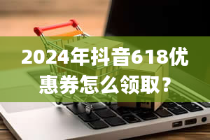 2024年抖音618优惠券怎么领取？