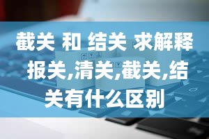 截关 和 结关 求解释 报关,清关,截关,结关有什么区别