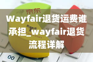 Wayfair退货运费谁承担_wayfair退货流程详解