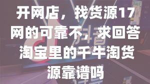 开网店，找货源17网的可靠不，求回答 淘宝里的千牛淘货源靠谱吗