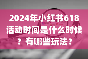 2024年小红书618活动时间是什么时候？有哪些玩法？