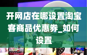 开网店在哪设置淘宝客商品优惠券_如何设置