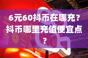 6元60抖币在哪充？抖币哪里充值便宜点？