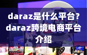 daraz是什么平台？daraz跨境电商平台介绍