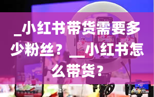 _小红书带货需要多少粉丝？__小红书怎么带货？