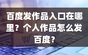 百度发作品入口在哪里？个人作品怎么发百度？