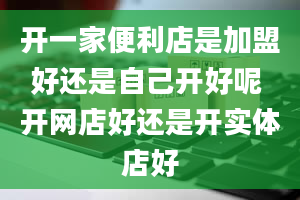 开一家便利店是加盟好还是自己开好呢 开网店好还是开实体店好