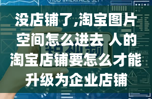 没店铺了,淘宝图片空间怎么进去 人的淘宝店铺要怎么才能升级为企业店铺