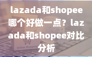 lazada和shopee哪个好做一点？lazada和shopee对比分析