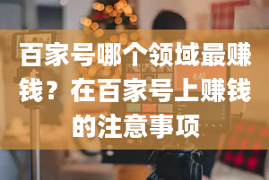 百家号哪个领域最赚钱？在百家号上赚钱的注意事项