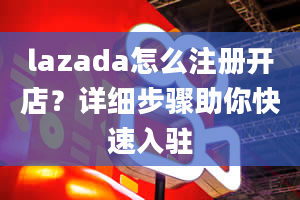 lazada怎么注册开店？详细步骤助你快速入驻