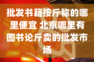 批发书籍按斤称的哪里便宜 北京哪里有图书论斤卖的批发市场